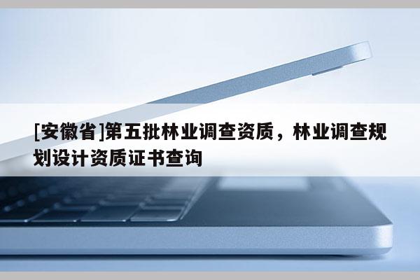 [安徽省]第五批林業(yè)調(diào)查資質(zhì)，林業(yè)調(diào)查規(guī)劃設(shè)計(jì)資質(zhì)證書查詢