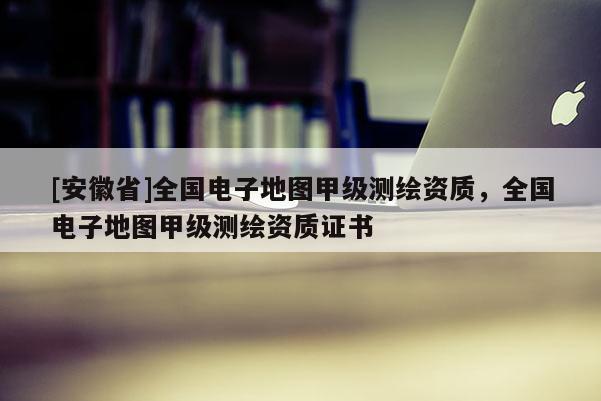 [安徽省]全國電子地圖甲級測繪資質(zhì)，全國電子地圖甲級測繪資質(zhì)證書