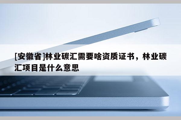 [安徽省]林業(yè)碳匯需要啥資質(zhì)證書，林業(yè)碳匯項目是什么意思