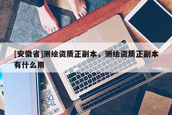 [安徽省]測繪資質(zhì)正副本，測繪資質(zhì)正副本有什么用