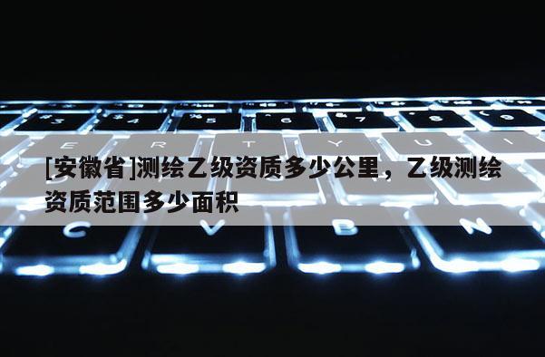 [安徽省]測(cè)繪乙級(jí)資質(zhì)多少公里，乙級(jí)測(cè)繪資質(zhì)范圍多少面積