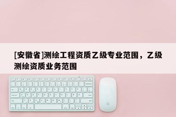 [安徽省]測(cè)繪工程資質(zhì)乙級(jí)專(zhuān)業(yè)范圍，乙級(jí)測(cè)繪資質(zhì)業(yè)務(wù)范圍