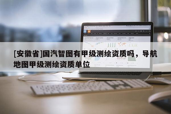 [安徽省]國汽智圖有甲級測繪資質(zhì)嗎，導(dǎo)航地圖甲級測繪資質(zhì)單位