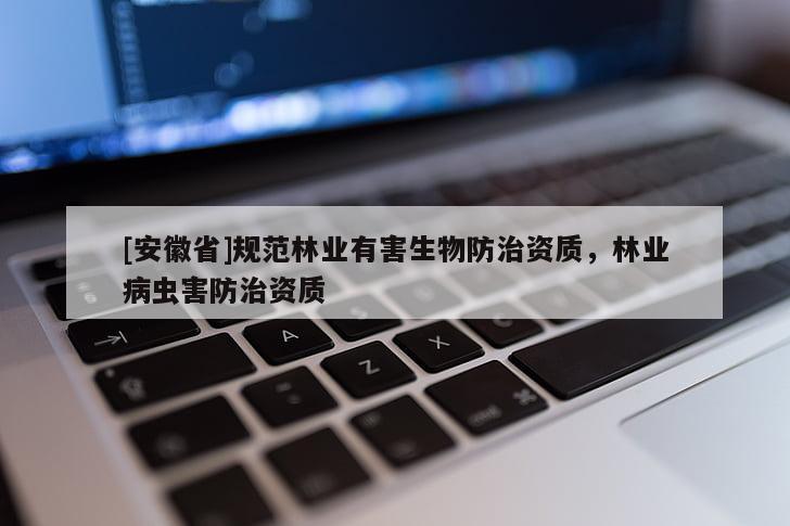 [安徽省]規(guī)范林業(yè)有害生物防治資質(zhì)，林業(yè)病蟲害防治資質(zhì)