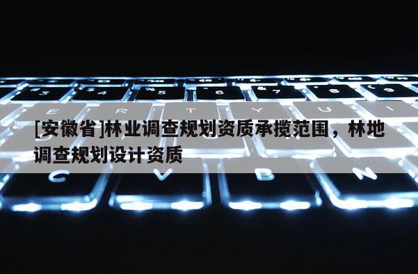 [安徽省]林業(yè)調(diào)查規(guī)劃資質(zhì)承攬范圍，林地調(diào)查規(guī)劃設(shè)計(jì)資質(zhì)