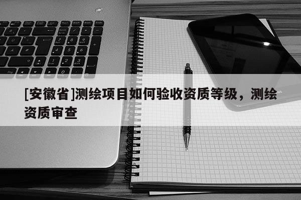 [安徽省]測(cè)繪項(xiàng)目如何驗(yàn)收資質(zhì)等級(jí)，測(cè)繪資質(zhì)審查