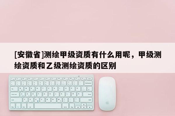 [安徽省]測(cè)繪甲級(jí)資質(zhì)有什么用呢，甲級(jí)測(cè)繪資質(zhì)和乙級(jí)測(cè)繪資質(zhì)的區(qū)別