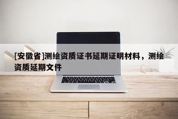 [安徽省]測繪資質(zhì)證書延期證明材料，測繪資質(zhì)延期文件