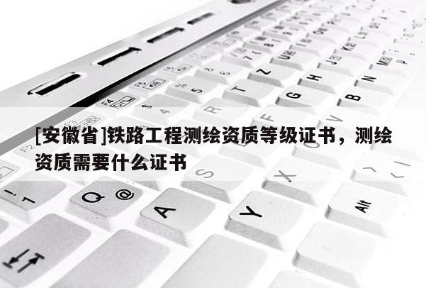 [安徽省]鐵路工程測繪資質(zhì)等級證書，測繪資質(zhì)需要什么證書