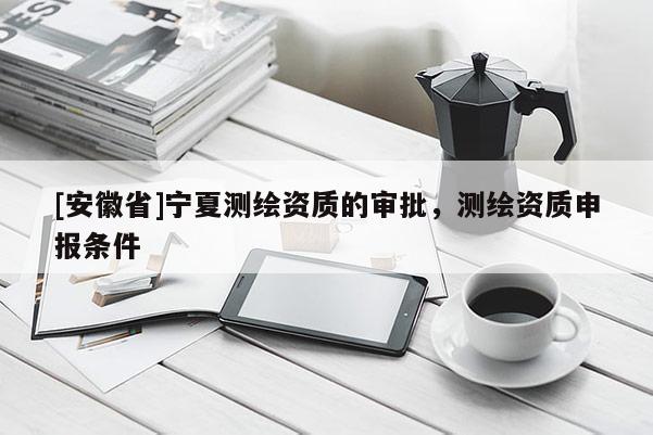 [安徽省]寧夏測繪資質(zhì)的審批，測繪資質(zhì)申報條件