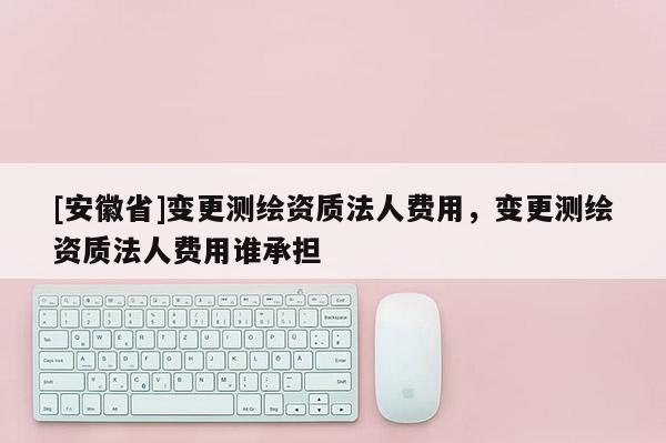 [安徽省]變更測繪資質(zhì)法人費用，變更測繪資質(zhì)法人費用誰承擔