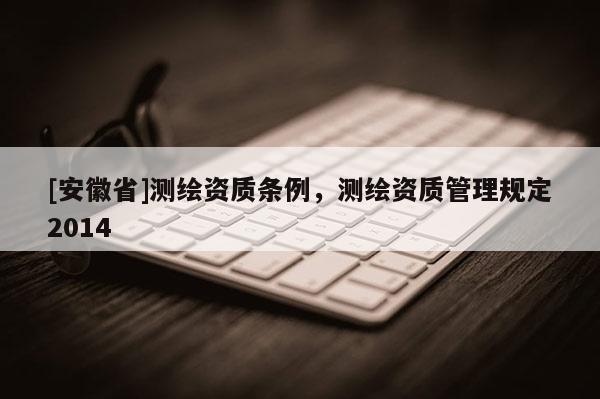 [安徽省]測繪資質(zhì)條例，測繪資質(zhì)管理規(guī)定2014