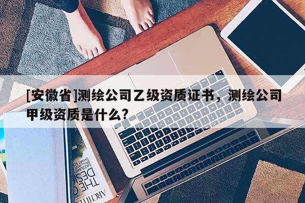 [安徽省]測繪公司乙級資質證書，測繪公司甲級資質是什么?