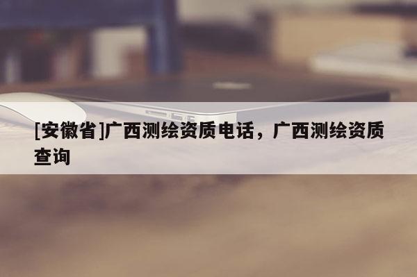 [安徽省]廣西測繪資質(zhì)電話，廣西測繪資質(zhì)查詢