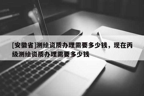 [安徽省]測繪資質(zhì)辦理需要多少錢，現(xiàn)在丙級測繪資質(zhì)辦理需要多少錢