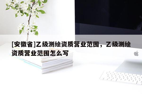 [安徽省]乙級測繪資質(zhì)營業(yè)范圍，乙級測繪資質(zhì)營業(yè)范圍怎么寫