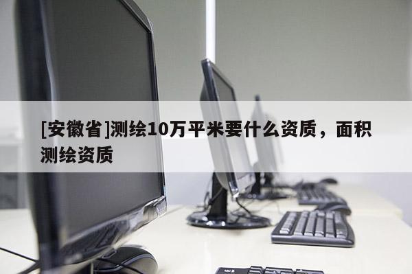 [安徽省]測(cè)繪10萬(wàn)平米要什么資質(zhì)，面積測(cè)繪資質(zhì)