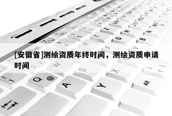 [安徽省]測繪資質(zhì)年終時間，測繪資質(zhì)申請時間