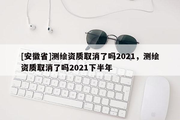 [安徽省]測繪資質(zhì)取消了嗎2021，測繪資質(zhì)取消了嗎2021下半年