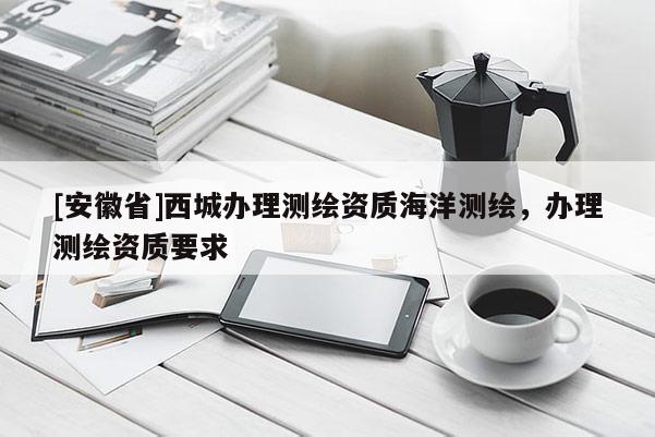 [安徽省]西城辦理測繪資質(zhì)海洋測繪，辦理測繪資質(zhì)要求