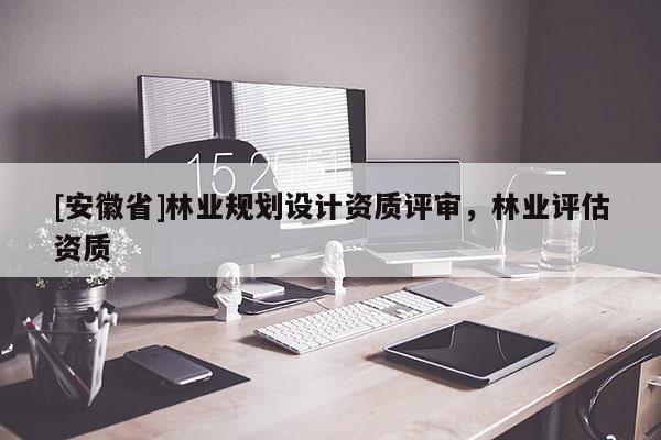 [安徽省]林業(yè)規(guī)劃設(shè)計(jì)資質(zhì)評(píng)審，林業(yè)評(píng)估資質(zhì)
