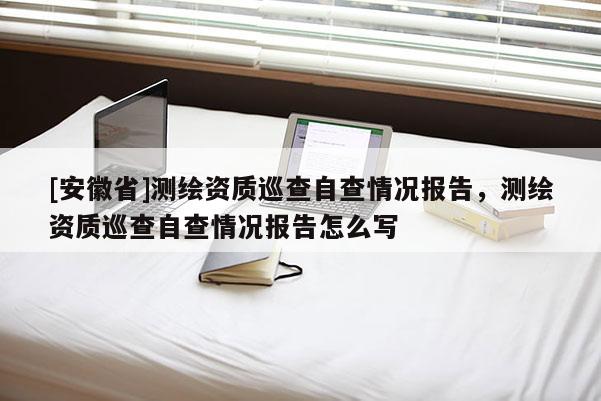 [安徽省]測繪資質(zhì)巡查自查情況報告，測繪資質(zhì)巡查自查情況報告怎么寫
