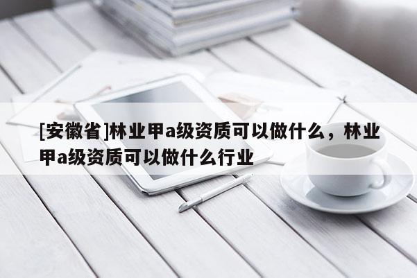 [安徽省]林業(yè)甲a級資質(zhì)可以做什么，林業(yè)甲a級資質(zhì)可以做什么行業(yè)