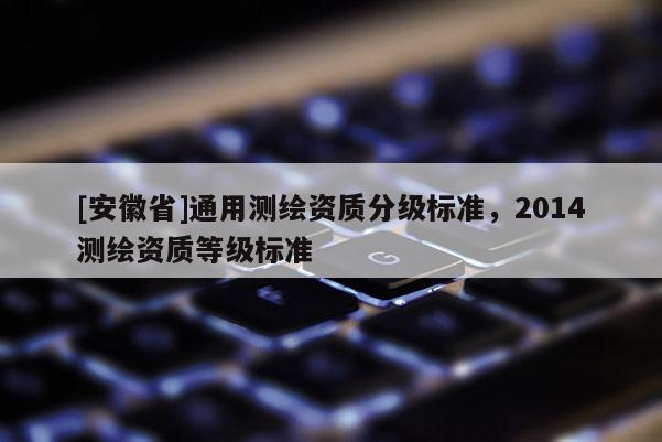 [安徽省]通用測繪資質(zhì)分級標(biāo)準(zhǔn)，2014測繪資質(zhì)等級標(biāo)準(zhǔn)
