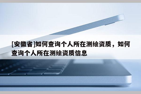 [安徽省]如何查詢個人所在測繪資質，如何查詢個人所在測繪資質信息