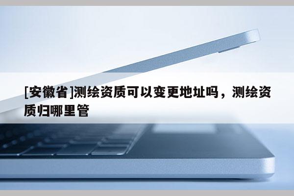 [安徽省]測繪資質(zhì)可以變更地址嗎，測繪資質(zhì)歸哪里管