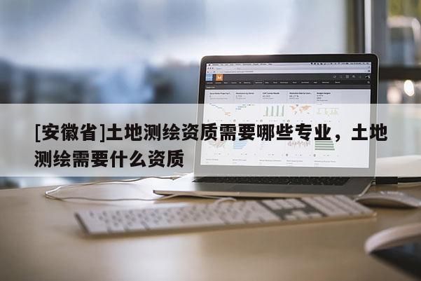 [安徽省]土地測繪資質(zhì)需要哪些專業(yè)，土地測繪需要什么資質(zhì)