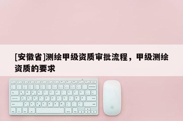 [安徽省]測繪甲級資質(zhì)審批流程，甲級測繪資質(zhì)的要求