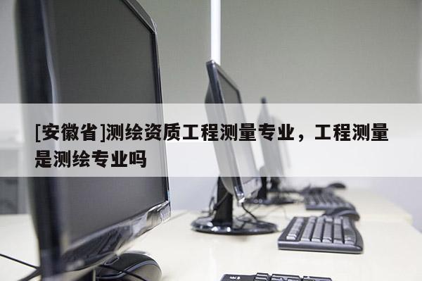 [安徽省]測繪資質(zhì)工程測量專業(yè)，工程測量是測繪專業(yè)嗎