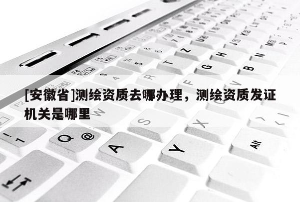 [安徽省]測繪資質(zhì)去哪辦理，測繪資質(zhì)發(fā)證機(jī)關(guān)是哪里