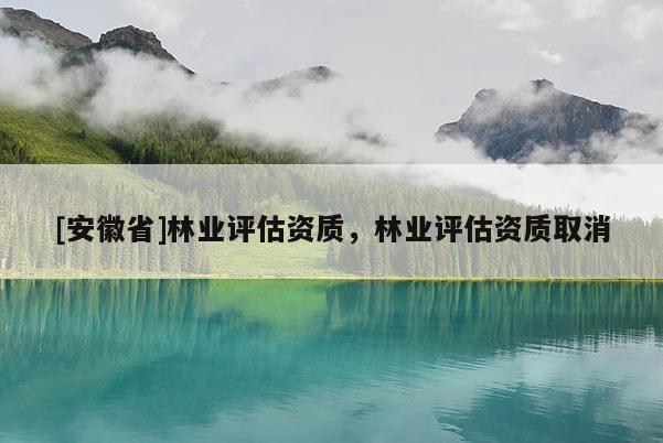 [安徽省]林業(yè)評(píng)估資質(zhì)，林業(yè)評(píng)估資質(zhì)取消