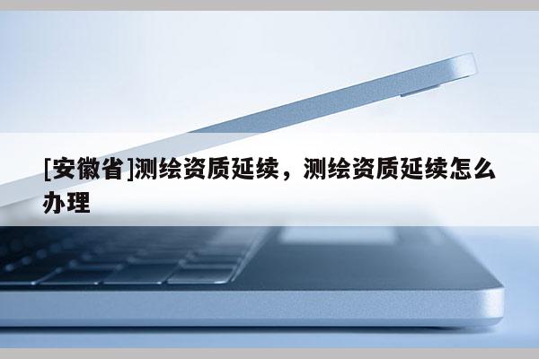 [安徽省]測繪資質(zhì)延續(xù)，測繪資質(zhì)延續(xù)怎么辦理