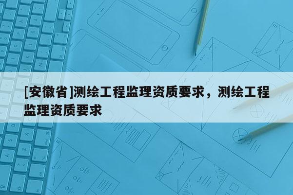 [安徽省]測(cè)繪工程監(jiān)理資質(zhì)要求，測(cè)繪工程監(jiān)理資質(zhì)要求
