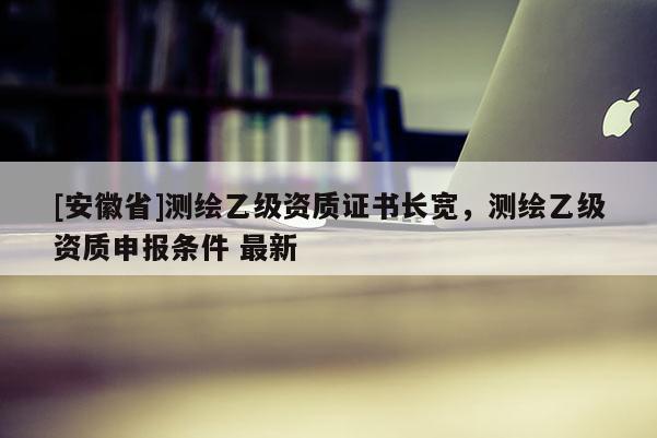 [安徽省]測(cè)繪乙級(jí)資質(zhì)證書(shū)長(zhǎng)寬，測(cè)繪乙級(jí)資質(zhì)申報(bào)條件 最新