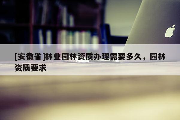 [安徽省]林業(yè)園林資質(zhì)辦理需要多久，園林資質(zhì)要求