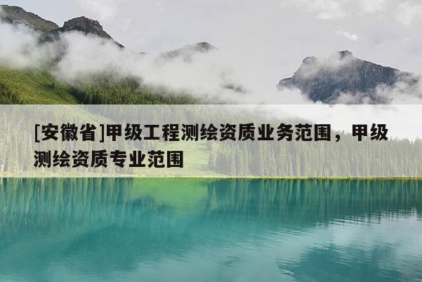 [安徽省]甲級工程測繪資質(zhì)業(yè)務(wù)范圍，甲級測繪資質(zhì)專業(yè)范圍