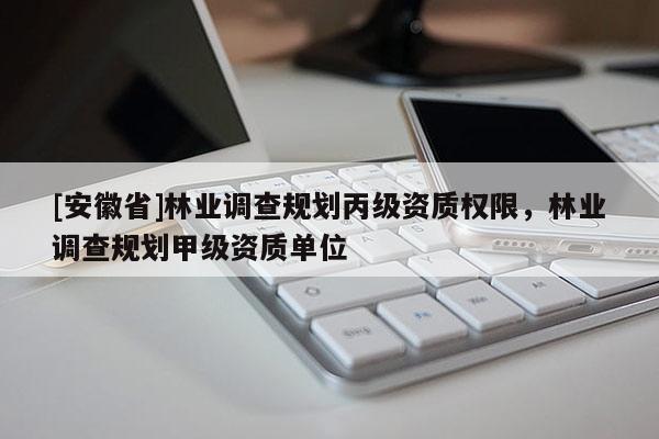 [安徽省]林業(yè)調(diào)查規(guī)劃丙級(jí)資質(zhì)權(quán)限，林業(yè)調(diào)查規(guī)劃甲級(jí)資質(zhì)單位