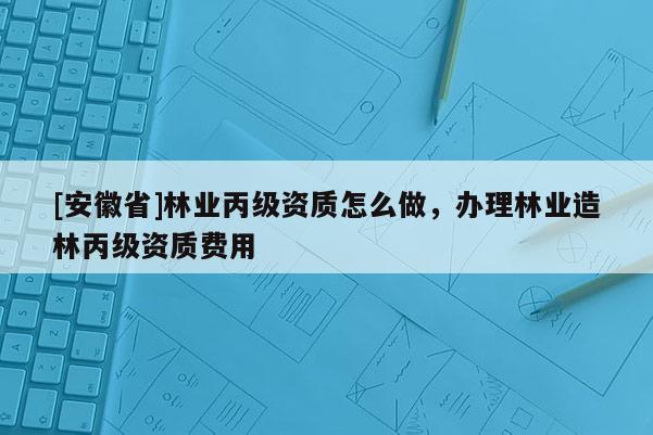 [安徽省]林業(yè)丙級(jí)資質(zhì)怎么做，辦理林業(yè)造林丙級(jí)資質(zhì)費(fèi)用
