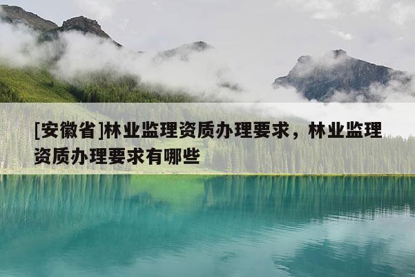 [安徽省]林業(yè)監(jiān)理資質(zhì)辦理要求，林業(yè)監(jiān)理資質(zhì)辦理要求有哪些