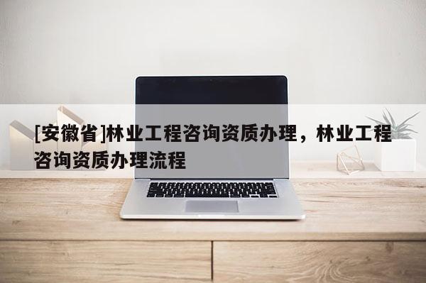 [安徽省]林業(yè)工程咨詢資質(zhì)辦理，林業(yè)工程咨詢資質(zhì)辦理流程
