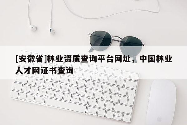 [安徽省]林業(yè)資質(zhì)查詢平臺網(wǎng)址，中國林業(yè)人才網(wǎng)證書查詢