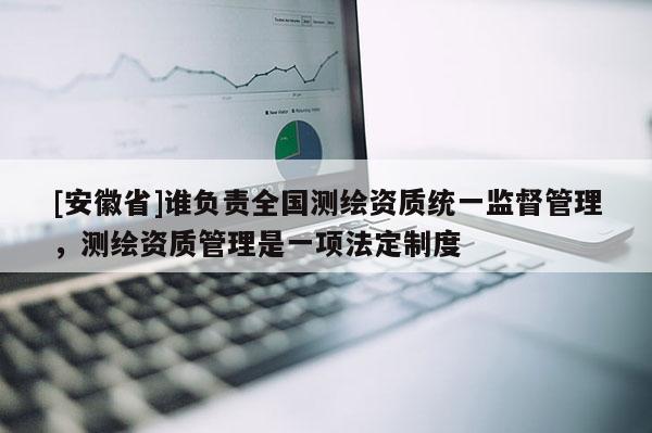 [安徽省]誰負(fù)責(zé)全國測繪資質(zhì)統(tǒng)一監(jiān)督管理，測繪資質(zhì)管理是一項(xiàng)法定制度