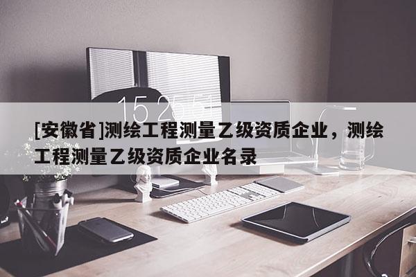 [安徽省]測(cè)繪工程測(cè)量乙級(jí)資質(zhì)企業(yè)，測(cè)繪工程測(cè)量乙級(jí)資質(zhì)企業(yè)名錄