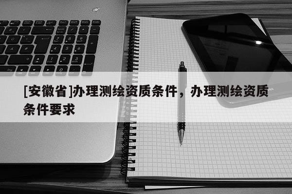 [安徽省]辦理測(cè)繪資質(zhì)條件，辦理測(cè)繪資質(zhì)條件要求