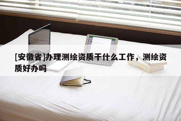 [安徽省]辦理測(cè)繪資質(zhì)干什么工作，測(cè)繪資質(zhì)好辦嗎
