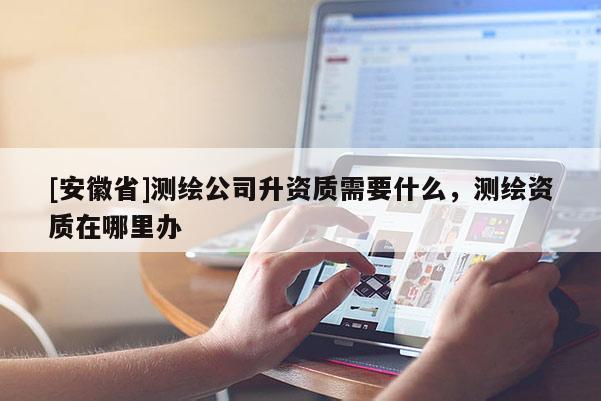 [安徽省]測繪公司升資質(zhì)需要什么，測繪資質(zhì)在哪里辦